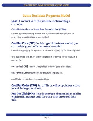 CHAPTER TWO: SOME BUSINESS PAYMENT MODEL
Page 6
bjesasyguide.com
It could be signing up for a product or service or signing up for the trial period.
Your audience doesn’t have to buy the product or service before you earn a
commission.
refer to the speci ed action of generating a lead.
Cost per lead (CPL):
means cost per thousand impressions.
Cost Per Mile (CPM):
An af liate gets paid per thousand actions.
An affiliate will get paid per order
in which they contribute.
Cost Per Order (CPO):
This is the type of payment model in
which affiliates get paid for each click on one of their
ads.
Pay Per Click (PPC): 
Some Business Payment Model
A contact with the potential of becoming a
customer
Lead:
Cost Per Action or Cost Per Acquisition (CPA):
It is the type of business payment model, in which af liates get paid for
generating a speci ed lead or sale (action).
In this type of business model, you
earn when your audience takes an action.
Cost Per Click (CPC):
 