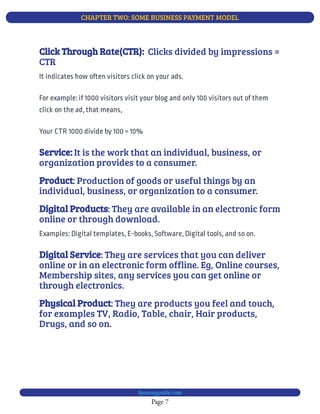 CHAPTER TWO: SOME BUSINESS PAYMENT MODEL
Page 7
bjesasyguide.com
  Clicks divided by impressions =
CTR
Click Through Rate(CTR):
It indicates how often visitors click on your ads.
For example: if 1000 visitors visit your blog and only 100 visitors out of them
click on the ad, that means,
Your CTR 1000 divide by 100 = 10%
It is the work that an individual, business, or
organization provides to a consumer.
Service:
: Production of goods or useful things by an
individual, business, or organization to a consumer.
Product
: They are available in an electronic form
online or through download.
Digital Products
Examples: Digital templates, E-books, Software, Digital tools, and so on.
: They are services that you can deliver
online or in an electronic form offline. Eg, Online courses,
Membership sites, any services you can get online or
through electronics.
Digital Service
: They are products you feel and touch,
for examples TV, Radio, Table, chair, Hair products,
Drugs, and so on.
Physical Product
 