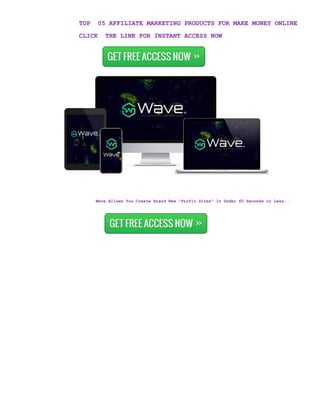 TOP 05 AFFILIATE MARKETING PRODUCTS FOR MAKE MONEY ONLINE
CLICK THE LINK FOR INSTANT ACCESS NOW
Wave Allows You Create Brand New “Profit Sites” In Under 60 Seconds or Less...
 