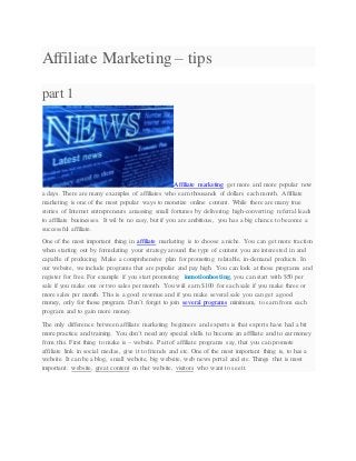 Affiliate Marketing – tips
part 1
Affiliate marketing get more and more popular now
a days. There are many examples of affiliates who earn thousands of dollars each month. Affiliate
marketing is one of the most popular ways to monetize online content. While there are many true
stories of Internet entrepreneurs amassing small fortunes by delivering high-converting referral leads
to affiliate businesses. It wil be no easy, but if you are ambitious, you has a big chance to become a
successful affiliate.
One of the most important thing in affiliate marketing is to choose a niche. You can get more traction
when starting out by formulating your strategy around the type of content you are interested in and
capable of producing. Make a comprehensive plan for promoting relatable, in-demand products. In
our website, we include programs that are popular and pay high. You can look at those programs and
register for free. For example if you start promoting inmotionhosting, you can start with $50 per
sale if you make one or two sales per month. You wiil earn $100 for each sale if you make three or
more sales per month. This is a good revenue and if you make several sale you can get a good
money, only for those program. Don’t forget to join several programs minimum, to earn from each
program and to gain more money.
The only difference between affiliate marketing beginners and experts is that experts have had a bit
more practice and training. You don’t need any special skills to become an affiliate and to ear money
from this. First thing to make is – website. Part of affiliate programs say, that you can promote
affiliate link in social medias, give it to friends and etc. One of the most important thing is, to has a
website. It can be a blog, small website, big website, web news portal and etc. Things that is most
important: website, great content on that website, visitors who want to see it.
 