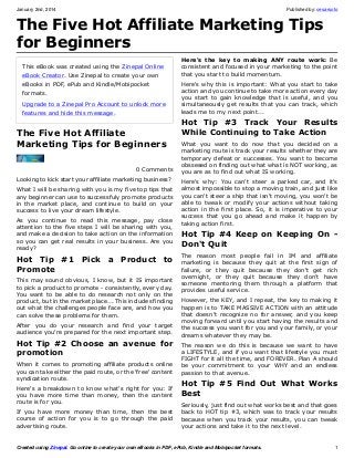 January 2nd, 2014

Published by: cesarsoto

The Five Hot Affiliate Marketing Tips
for Beginners
This eBook was created using the Zinepal Online
eBook Creator. Use Zinepal to create your own
eBooks in PDF, ePub and Kindle/Mobipocket
formats.
Upgrade to a Zinepal Pro Account to unlock more
features and hide this message.

The Five Hot Affiliate
Marketing Tips for Beginners
0 Comments
Looking to kick start your affiliate marketing business?
What I will be sharing with you is my five top tips that
any beginner can use to successfuly promote products
in the market place, and continue to build on your
success to live your dream lifestyle.
As you continue to read this message, pay close
attention to the five steps I will be sharing with you,
and make a decision to take action on the information
so you can get real results in your business. Are you
ready?

Hot Tip #1 Pick a Product to
Promote
This may sound obvious, I know, but it IS important
to pick a product to promote - consistently, every day.
You want to be able to do research not only on the
product, but in the market place... This includes finding
out what the challenges people face are, and how you
can solve these problems for them.
After you do your research and find your target
audience you're prepared for the next important step.

Hot Tip #2 Choose an avenue for
promotion
When it comes to promoting affiliate products online
you can take either the paid route, or the 'free' content
syndication route.
Here's a breakdown to know what's right for you: If
you have more time than money, then the content
route is for you.
If you have more money than time, then the best
course of action for you is to go through the paid
advertising route.

Here's the key to making ANY route work: Be
consistent and focused in your marketing to the point
that you start to build momentum.
Here's why this is important: What you start to take
action and you continue to take more action every day
you start to gain knowledge that is useful, and you
simultaneously get results that you can track, which
leads me to my next point...

Hot Tip #3 Track Your Results
While Continuing to Take Action
What you want to do now that you decided on a
marketing route is track your results whether they are
temporary defeat or successes. You want to become
obssesed on finding out what what is NOT working, as
you are as to find out what IS working.
Here's why: You can't steer a parked car, and it's
almost impossible to stop a moving train, and just like
you can't steer a ship that isn't moving, you won't be
able to tweak or modify your actions without taking
action in the first place. So, it is imperative to your
success that you go ahead and make it happen by
taking action first.

Hot Tip #4 Keep on Keeping On Don't Quit
The reason most people fail in IM and affiliate
marketing is because they quit at the first sign of
failure, or they quit because they don't get rich
overnight, or they quit because they don't have
someone mentoring them through a platform that
provides useful service.
However, the KEY, and I repeat, the key to making it
happen is to TAKE MASSIVE ACTION with an attitude
that doesn't recognize no for answer, and you keep
moving forward until you start having the results and
the success you want for you and your family, or your
dreams whatever they may be.
The reason we do this is because we want to have
a LIFESTYLE, and if you want that lifestyle you must
FIGHT for it all the time, and FOREVER. Plan A should
be your commitment to your WHY and an endless
passion to that avenue.

Hot Tip #5 Find Out What Works
Best
Seriously, just find out what works best and that goes
back to HOT tip #3, which was to track your results
because when you track your results, you can tweak
your actions and take it to the next level.

Created using Zinepal. Go online to create your own eBooks in PDF, ePub, Kindle and Mobipocket formats.

1

 