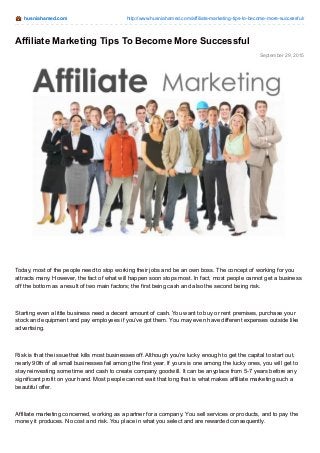 husniahamed.com http://www.husniahamed.com/affiliate-marketing-tips-to-become-more-successful/
September 29, 2015
Affiliate Marketing Tips To Become More Successful
Today, most of the people need to stop working their jobs and be an own boss. The concept of working for you
attracts many. However, the fact of what will happen soon stops most. In fact, most people cannot get a business
off the bottom as a result of two main factors; the first being cash and also the second being risk.
Starting even a little business need a decent amount of cash. You want to buy or rent premises, purchase your
stock and equipment and pay employees if you’ve got them. You may even have different expenses outside like
advertising.
Risk is that the issue that kills most businesses off. Although you’re lucky enough to get the capital to start out,
nearly 90th of all small businesses fail among the first year. If yours is one among the lucky ones, you will get to
stay reinvesting some time and cash to create company goodwill. It can be anyplace from 5-7 years before any
significant profit on your hand. Most people cannot wait that long that is what makes affiliate marketing such a
beautiful offer.
Affiliate marketing concerned, working as a partner for a company. You sell services or products, and to pay the
money it produces. No cost and risk. You place in what you select and are rewarded consequently.
 