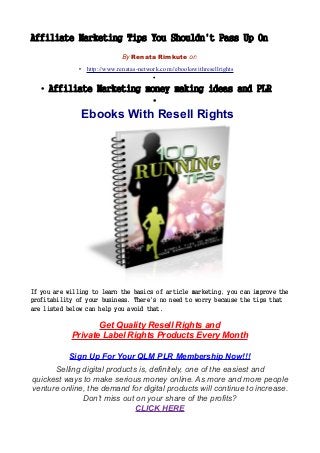 Affiliate Marketing Tips You Shouldn't Pass Up On
By Renata Rimkute on
• http://www.renatas-network.com//ebookswithresellrights
•
• Affiliate Marketing money making ideas and PLR
•
Ebooks With Resell Rights
If you are willing to learn the basics of article marketing, you can improve the
profitability of your business. There's no need to worry because the tips that
are listed below can help you avoid that.
Get Quality Resell Rights and
Private Label Rights Products Every Month
Sign Up For Your QLM PLR Membership Now!!!
Selling digital products is, definitely, one of the easiest and
quickest ways to make serious money online. As more and more people
venture online, the demand for digital products will continue to increase.
Don’t miss out on your share of the profits?
CLICK HERE
 