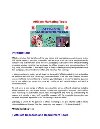 Affiliate Marketing Tools
Introduction:
Affiliate marketing has transformed the way people and businesses generate income online.
With its low barrier to entry and potential for high earnings, it has become a popular choice for
entrepreneurs and marketers alike. However, succeeding in the competitive affiliate marketing
landscape requires more than just signing up for affiliate programs and promoting products. To
truly thrive, affiliates need to leverage a range of powerful tools specifically designed to enhance
their campaigns, streamline their workflow, and maximize their earnings.
In this comprehensive guide, we will delve into the world of affiliate marketing tools and explore
the essential resources that can take your affiliate business to the next level. Whether you are a
seasoned affiliate marketer looking to optimize your strategies or a beginner seeking guidance
on the best tools to get started, this guide will provide you with valuable insights and practical
recommendations.
We will cover a wide range of affiliate marketing tools across different categories, including
affiliate research and recruitment, content creation and optimization, analytics, and tracking,
email marketing and automation, social media management, and more. By understanding the
purpose and benefits of each tool, you will be equipped with the knowledge to make informed
decisions and create a powerful toolkit tailored to your specific needs.
Get ready to unlock the full potential of affiliate marketing as we dive into the world of affiliate
marketing tools and discover how they can propel your success in this dynamic industry.
Affiliate Marketing Tools
I. Affiliate Research and Recruitment Tools
 