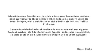 Ich würde neue Freebies machen, ich würde neue Promotions machen,
neue Wettbewerbe (Leadwettbewerbe), sodass mir andere Leute die
Leads bringen, weil damit löst man sich nämlich ein Teil des Traffic-
Problems.
Dann würde ich dadurch sukzessive mir wieder ein weiteres eigenes
Produkt machen, als Add-On für mein Freebie, sodass das Hauptziel ist,
so viele Leute in die E-Mail Liste zu kriegen wie es überhaupt geht.
Daniel Kocks
 