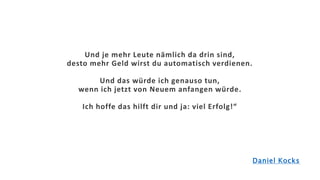 Und je mehr Leute nämlich da drin sind,
desto mehr Geld wirst du automatisch verdienen.
Und das würde ich genauso tun,
wenn ich jetzt von Neuem anfangen würde.
Ich hoffe das hilft dir und ja: viel Erfolg!“
Daniel Kocks
 