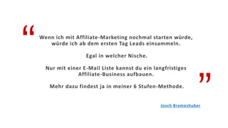 “
”
Wenn ich mit Affiliate-Marketing nochmal starten würde,
würde ich ab dem ersten Tag Leads einsammeln.
Egal in welcher Nische.
Nur mit einer E-Mail Liste kannst du ein langfristiges
Affiliate-Business aufbauen.
Mehr dazu findest ja in meiner 6 Stufen-Methode.
Josch Brameshuber
 