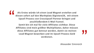 “
”
Als Erstes würde ich einen Lead Magnet erstellen und
diesen sofort auf den Marktplatz Digistore24, mit einem
Upsell Prozess von CrossUpsell Partner bringen und
anschließendem E-Mail Funnel.
Somit bin ich mal für viele Affiliates sichtbar. Diese
Affiliates sind mein größter Multiplikator, daher müssen
diese Affiliates gut betreut werden, damit sie meinen
Lead Magnet bewerben und im Upsell Prozess Geld
verdienen.
Alexander Sinnreich
 