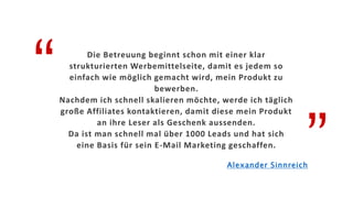 “
”
Die Betreuung beginnt schon mit einer klar
strukturierten Werbemittelseite, damit es jedem so
einfach wie möglich gemacht wird, mein Produkt zu
bewerben.
Nachdem ich schnell skalieren möchte, werde ich täglich
große Affiliates kontaktieren, damit diese mein Produkt
an ihre Leser als Geschenk aussenden.
Da ist man schnell mal über 1000 Leads und hat sich
eine Basis für sein E-Mail Marketing geschaffen.
Alexander Sinnreich
 