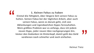“
”
1. Keinen Fokus zu haben
Einmal die Fähigkeit, über längere Zeit seinen Fokus zu
halten. Seinen Fokus bei der täglichen Arbeit, aber auch
seinen Fokus, wenn es darum geht, sich von
Ablenkungen und irgendwelchen Hypes fernzuhalten.
Mein größtes Problem war es anfangs, dass ich jedem
neuen Hype, jeder neuen Idee nachgesprungen bin.
Immer den Gedanken im Hinterkopf, damit geht das Geld
verdienen noch schneller und noch einfacher.
Helmut Tietz
 