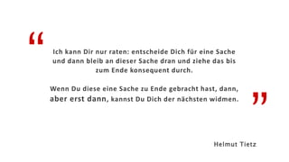 “
”
Ich kann Dir nur raten: entscheide Dich für eine Sache
und dann bleib an dieser Sache dran und ziehe das bis
zum Ende konsequent durch.
Wenn Du diese eine Sache zu Ende gebracht hast, dann,
aber erst dann, kannst Du Dich der nächsten widmen.
Helmut Tietz
 