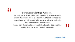 “
”
Der zweite wichtige Punkt ist:
Versuch nicht alles alleine zu stemmen. Hole Dir Hilfe,
wenn Du alleine nicht klarkommst. Mein Business ist
explodiert, als ich erkannt hatte, wie wichtig es ist, in
einen Mentor zu investieren.
Lerne von denen, die nachweislich bereits das erreicht
haben, was Du auch können möchtest.
Helmut Tietz
 