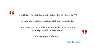 “
”
Hallo Heiko, das ist doch kein Inhalt für ein Freebie???
Ich sage dir trotzdem mal was ich machen würde:
Ich würde nur noch Affiliate Marketing machen und
keine eigenen Produkte mehr.
Viel weniger Aufwand.
Ralf Schmitz
 
