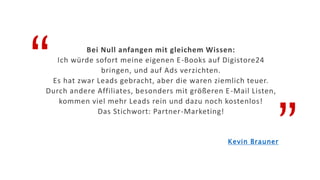 “
”
Bei Null anfangen mit gleichem Wissen:
Ich würde sofort meine eigenen E-Books auf Digistore24
bringen, und auf Ads verzichten.
Es hat zwar Leads gebracht, aber die waren ziemlich teuer.
Durch andere Affiliates, besonders mit größeren E-Mail Listen,
kommen viel mehr Leads rein und dazu noch kostenlos!
Das Stichwort: Partner-Marketing!
Kevin Brauner
 