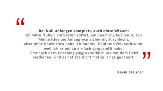 “
”
Bei Null anfangen komplett, auch ohne Wissen:
Ich hätte früher, am besten sofort, ein Coaching buchen sollen.
Meine Idee am Anfang war sicher nicht schlecht,
aber ohne Know-How habe ich nur viel Geld und Zeit verbrannt,
weil ich es mir zu einfach vorgestellt habe.
Erst nach dem Coaching ging es wirklich los mit dem Geld
verdienen, und es hat gar nicht mal so lange gedauert.
Kevin Brauner
 