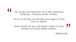 “
”
Ich würde eine Webseite mit E-Mail Marketing
aufbauen, inklusive einem Freebie.
Es ist so wichtig, als Affiliate eine eigene E-Mail
Liste zu haben.
Dann würde ich die Liste füllen, indem ich das
Freebie auf Social Media anbiete.
Melanie Groß
 