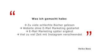 “
”
Was ich gemacht habe:
 Zu viele schlechte Bücher gelesen
 Website ohne E-Mail Marketing gestartet
 E-Mail Marketing später ergänzt
 Viel zu viel Zeit mit Instagram verschwendet
Heiko Boos
 