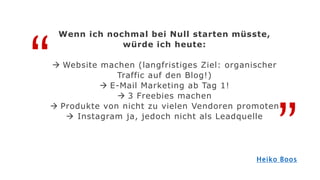 “
”
Wenn ich nochmal bei Null starten müsste,
würde ich heute:
 Website machen (langfristiges Ziel: organischer
Traffic auf den Blog!)
 E-Mail Marketing ab Tag 1!
 3 Freebies machen
 Produkte von nicht zu vielen Vendoren promoten
 Instagram ja, jedoch nicht als Leadquelle
Heiko Boos
 