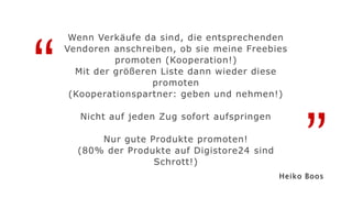“
”
Wenn Verkäufe da sind, die entsprechenden
Vendoren anschreiben, ob sie meine Freebies
promoten (Kooperation!)
Mit der größeren Liste dann wieder diese
promoten
(Kooperationspartner: geben und nehmen!)
Nicht auf jeden Zug sofort aufspringen
Nur gute Produkte promoten!
(80% der Produkte auf Digistore24 sind
Schrott!)
Heiko Boos
 