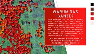 WARUM DAS
GANZE?
Viele Anfänger tun sich extrem schwer
beim Einstieg in das Affiliate
Marketing. Erfahrene Marketer (alte
Hasen), die schon über ein gehöriges
Maß an Erfahrung verfügen, können,
wenn Sie heute in den „Rückspiegel“
schauen, sehr gut abschätzen, was für
„die Neuen“ gut funktionieren wird.
Deshalb war die Fragestellung:
„Was würdest Du machen, wenn Du
im Affiliate Marketing nochmal
komplett von Null beginnen
müsstest?“
 