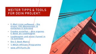 WEITER TIPPS & TOOLS
FÜR DEIN PROJEKT:
• E-Mail-Liste aufbauen – Die
ersten 100 Abonnenten in
einfachen 6 Schritten
• Freebie erstellen – dein eigenes
E-Book als Leadmagnet
• Leadmagnet und erster Funnel in
10 Schritten
• Die E-Book Matrix
• 5 MEGA Affiliate-Programme
• www.affilifuchs.de
 