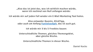 „Also das ist jetzt das, was ich wirklich machen würde,
wenn ich nochmal von Null anfangen würde:
Ich würde mir auf jeden Fall wieder ein E-Mail Marketing Tool holen.
Also entweder Quentn, KlickTipp,
oder auch am Anfang Funnelcockpit, das ist auch gut.
Ich würde mir 3 bis 5 Freebies bauen:
Unterschiedliche Themen, gleiches Themengebiet,
aber gleiche Nische.
Unterschiedliche Themen in dieser Nische.
Daniel Kocks
 