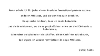 Dann würde ich für jedes dieser Freebies Cross-Upsellpartner suchen:
anderer Affiliates, und die zur Not auch bezahlen.
Hauptsache ist dann, dass ich Leads bekomme.
Und ab dem Moment, wo du es geschafft hast etwa um die 500 Leads zu
bekommen,
dann wirst du kontinuierlich schaffen, einen Cashflow aufzubauen,
den würde ich wieder reinvestierst in neue Affiliates.
Daniel Kocks
 