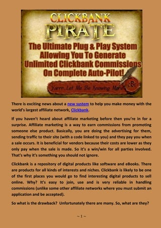 There is exciting news about a new system to help you make money with the
world’s largest affiliate network, Clickbank.

If you haven’t heard about affiliate marketing before then you’re in for a
surprise. Affiliate marketing is a way to earn commissions from promoting
someone else product. Basically, you are doing the advertising for them,
sending traffic to their site (with a code linked to you) and they pay you when
a sale occurs. It is beneficial for vendors because their costs are lower as they
only pay when the sale is made. So it’s a win/win for all parties involved.
That’s why it’s something you should not ignore.

Clickbank is a repository of digital products like software and eBooks. There
are products for all kinds of interests and niches. Clickbank is likely to be one
of the first places you would go to find interesting digital products to sell
online. Why? It’s easy to join, use and is very reliable in handling
commissions (unlike some other affiliate networks where you must submit an
application and be accepted).

So what is the drawback? Unfortunately there are many. So, what are they?

                                     ~1~
 