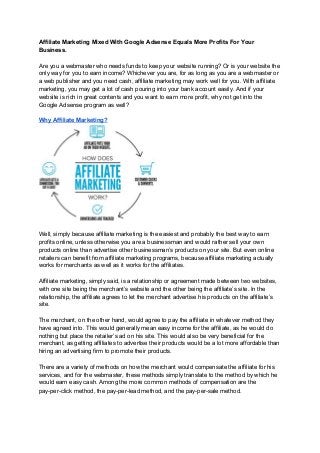 Affiliate Marketing Mixed With Google Adsense Equals More Profits For Your
Business.
Are you a webmaster who needs funds to keep your website running? Or is your website the
only way for you to earn income? Whichever you are, for as long as you are a webmaster or
a web publisher and you need cash, affiliate marketing may work well for you. With affiliate
marketing, you may get a lot of cash pouring into your bank account easily. And if your
website is rich in great contents and you want to earn more profit, why not get into the
Google Adsense program as well?
Why Affiliate Marketing?
Well, simply because affiliate marketing is the easiest and probably the best way to earn
profits online, unless otherwise you are a businessman and would rather sell your own
products online than advertise other businessman’s products on your site. But even online
retailers can benefit from affiliate marketing programs, because affiliate marketing actually
works for merchants as well as it works for the affiliates.
Affiliate marketing, simply said, is a relationship or agreement made between two websites,
with one site being the merchant’s website and the other being the affiliate’s site. In the
relationship, the affiliate agrees to let the merchant advertise his products on the affiliate’s
site.
The merchant, on the other hand, would agree to pay the affiliate in whatever method they
have agreed into. This would generally mean easy income for the affiliate, as he would do
nothing but place the retailer’s ad on his site. This would also be very beneficial for the
merchant, as getting affiliates to advertise their products would be a lot more affordable than
hiring an advertising firm to promote their products.
There are a variety of methods on how the merchant would compensate the affiliate for his
services, and for the webmaster, these methods simply translate to the method by which he
would earn easy cash. Among the more common methods of compensation are the
pay-per-click method, the pay-per-lead method, and the pay-per-sale method.
 