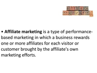• Affiliate marketing is a type of performancebased marketing in which a business rewards
one or more affiliates for each visitor or
customer brought by the affiliate's own
marketing efforts.

 