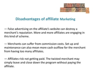 Disadvantages of affiliate Marketing
— False advertising on the affiliate’s website can destroy a
merchant’s reputation. More and more affiliates are engaging in
this kind of scheme.
— Merchants can suffer from commission costs. Set up and
maintenance can also mean more cash outflow for the merchant
from having too many affiliates.
— Affiliates risk not getting paid. The twisted merchant may
simply leave and close down the program without paying the
affiliate.

 