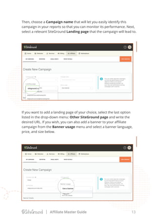 Then, choose a Campaign name that will let you easily identify this
campaign in your reports so that you can monitor its performance. Next,
select a relevant SiteGround Landing page that the campaign will lead to.
If you want to add a landing page of your choice, select the last option
listed in the drop-down menu: Other SiteGround page and write the
desired URL. If you wish, you can also add a banner to your aﬃliate
campaign from the Banner usage menu and select a banner language,
price, and size below.
13Affiliate Master Guide
 