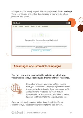 Depending on where your main traﬃc is coming
from, you can choose a Campaign region that utilizes
the respective local domain. If you have mixed traﬃc,
we recommend you to use our main domain
(siteground.com) as it automatically redirects Italian,
Spanish, and UK traﬃc to the respective local site.
You can choose the most suitable website on which your
visitors could land, depending on their country of residence.
Once you’re done setting up your new campaign, click Create Campaign.
Then, copy its code and embed it on the page of your website where
you’d like it to appear.
If you are exclusively targeting Italian, Spanish, or UK traﬃc, we
recommend you create campaigns linking to the local domain.
Advantages of custom link campaigns
14Affiliate Master Guide
 