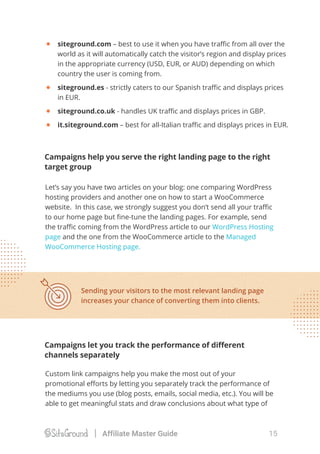 Let’s say you have two articles on your blog: one comparing WordPress
hosting providers and another one on how to start a WooCommerce
website. In this case, we strongly suggest you don’t send all your traﬃc
to our home page but ﬁne-tune the landing pages. For example, send
the traﬃc coming from the WordPress article to our WordPress Hosting
page and the one from the WooCommerce article to the Managed
WooCommerce Hosting page.
Custom link campaigns help you make the most out of your
promotional eﬀorts by letting you separately track the performance of
the mediums you use (blog posts, emails, social media, etc.). You will be
able to get meaningful stats and draw conclusions about what type of
Campaigns let you track the performance of diﬀerent
channels separately
Campaigns help you serve the right landing page to the right
target group
Sending your visitors to the most relevant landing page
increases your chance of converting them into clients.
siteground.com – best to use it when you have traﬃc from all over the
world as it will automatically catch the visitor’s region and display prices
in the appropriate currency (USD, EUR, or AUD) depending on which
country the user is coming from.
siteground.es - strictly caters to our Spanish traﬃc and displays prices
in EUR.
siteground.co.uk - handles UK traﬃc and displays prices in GBP.
it.siteground.com – best for all-Italian traﬃc and displays prices in EUR.
15Affiliate Master Guide
 