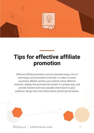 Tips for effective affiliate
promotion
Eﬀective aﬃliate promotion can be achieved using a mix of
techniques and promotional formats. In order to create
successful aﬃliate content, you need to utilize diﬀerent
channels, display the promotional content in a proper way, and
provide tailored and truly valuable information to your
audience. We go into more detail about achieving that below.
17Affiliate Master Guide
 