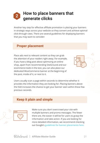 2
How to place banners that
generate clicks
Place ads next to relevant content so they can grab
the attention of your readers right away. For example,
if you have a blog post about optimizing an online
shop, apart from recommending SiteGround and our
ecommerce tools in the text, you can also place our
dedicated WooCommerce banner at the beginning of
the post, inside of it, or next to it.
Proper placement
Users usually scan a page within seconds to determine whether it
provides the information they are looking for. Placing banners above
the fold increases the chance to get your banner seen within these few
precious seconds.
Another key step for eﬀective aﬃliate promotion is placing your banners
in strategic ways across your website so they convert and achieve optimal
click-through rates. There are several guidelines for displaying banners
that you may want to consider:
Make sure you don't overcrowd your site with
multiple banners and promo messages. The fewer
there are, the easier it will be for users to grasp the
information and take action. If you are looking for
more detailed information, we recommend checking
out Google’s guidelines for banner placements here.
Keep it plain and simple
21Affiliate Master Guide
 
