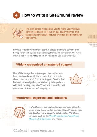 Widely recognized unmatched support
WordPress expertise and solutions
If WordPress is the application you are promoting, let
users know that we oﬀer managed WordPress service.
We develop many powerful solutions for WordPress
in-house such as the WordPress Starter, WordPress
Migrator, SG Optimizer and more.
The best advice we can give you to make your reviews
convert into sales is: focus on our quality service and
translate all the great features we oﬀer into beneﬁts for
the clients.
One of the things that sets us apart from other web
hosts and can be easily tested even if you are not a
client is our top-rated Customer Support Service. Our
fast and knowledgeable team is happy to help clients
with their hosting issues 24/7 on three channels: chat,
phone, and tickets and in 3 languages.
Reviews are among the most popular pieces of aﬃliate content and
have proven to be good at generating traﬃc and conversion. We have
made a list of content topics which you could use in your review.
4 How to write a SiteGround review
26Affiliate Master Guide
 