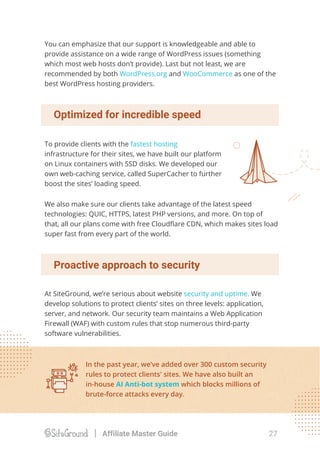 You can emphasize that our support is knowledgeable and able to
provide assistance on a wide range of WordPress issues (something
which most web hosts don’t provide). Last but not least, we are
recommended by both WordPress.org and WooCommerce as one of the
best WordPress hosting providers.
We also make sure our clients take advantage of the latest speed
technologies: QUIC, HTTPS, latest PHP versions, and more. On top of
that, all our plans come with free Cloudﬂare CDN, which makes sites load
super fast from every part of the world.
To provide clients with the fastest hosting
infrastructure for their sites, we have built our platform
on Linux containers with SSD disks. We developed our
own web-caching service, called SuperCacher to further
boost the sites’ loading speed.
Optimized for incredible speed
Proactive approach to security
At SiteGround, we’re serious about website security and uptime. We
develop solutions to protect clients’ sites on three levels: application,
server, and network. Our security team maintains a Web Application
Firewall (WAF) with custom rules that stop numerous third-party
software vulnerabilities.
In the past year, we’ve added over 300 custom security
rules to protect clients' sites. We have also built an
in-house AI Anti-bot system which blocks millions of
brute-force attacks every day.
27Affiliate Master Guide
 