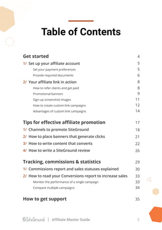 Get started
1/ Set up your aﬃliate account
Set your payment preferences
Provide required documents
2/ Your aﬃliate link in action
How to refer clients and get paid
Promotional banners
Sign-up screenshot images
How to create custom link campaigns
Advantages of custom link campaigns
Tips for eﬀective aﬃliate promotion
1/ Channels to promote SiteGround
2/ How to place banners that generate clicks
3/ How to write content that converts
4/ How to write a SiteGround review
Tracking, commissions & statistics
1/ Commissions report and sales statuses explained
2/ How to read your Conversions report to increase sales
Monitor the performance of a single campaign
Compare multiple campaigns
How to get support
Table of Contents
3Affiliate Master Guide
4
5
5
6
8
8
9
12
14
11
17
18
21
22
26
29
30
33
33
34
35
 