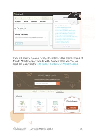 If you still need help, do not hesitate to contact us. Our dedicated team of
friendly Aﬃliate Support Experts will be happy to assist you. You can
reach the team from the Help Center > Contact Us > Aﬃliate Support.
36Affiliate Master Guide
 