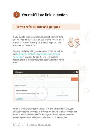 When a client clicks on your unique link and lands on our site, your
aﬃliate code gets recorded in a cookie within the client’s browser. The
SiteGround cookie is stored for 60 days, so if the user you referred
makes a purchase in this period, the sale is credited to you.
If you plan to send clients to SiteGround, the ﬁrst thing
you need to do is get your unique referral link. This link
contains a special tracking code which helps us track
the sales you refer to us.
You can easily ﬁnd it in your welcome email, as well as
in My Account > Aﬃliate > My Campaigns > Default
Campaign. Copy it and place it on your site, social
media, or other platforms where potential clients would
click.
2 Your affiliate link in action
How to refer clients and get paid
8Affiliate Master Guide
 
