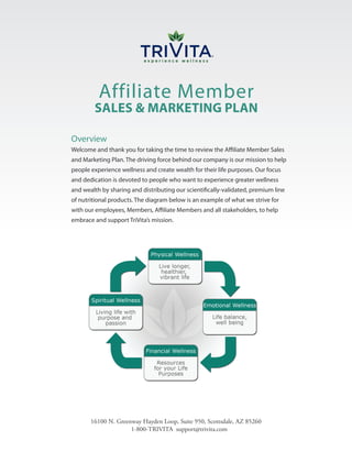 Affiliate Member
        SALES & MARKETING PLAN

Overview
Welcome and thank you for taking the time to review the Affiliate Member Sales
and Marketing Plan. The driving force behind our company is our mission to help
people experience wellness and create wealth for their life purposes. Our focus
and dedication is devoted to people who want to experience greater wellness
and wealth by sharing and distributing our scientifically-validated, premium line
of nutritional products. The diagram below is an example of what we strive for
with our employees, Members, Affiliate Members and all stakeholders, to help
embrace and support TriVita’s mission.




       16100 N. Greenway Hayden Loop, Suite 950, Scottsdale, AZ 85260
                     1-800-TRIVITA support@trivita.com
 
