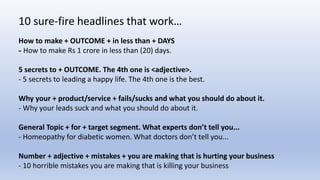How to make + OUTCOME + in less than + DAYS
- How to make Rs 1 crore in less than (20) days.
5 secrets to + OUTCOME. The 4th one is <adjective>.
- 5 secrets to leading a happy life. The 4th one is the best.
Why your + product/service + fails/sucks and what you should do about it.
- Why your leads suck and what you should do about it.
General Topic + for + target segment. What experts don’t tell you...
- Homeopathy for diabetic women. What doctors don’t tell you...
Number + adjective + mistakes + you are making that is hurting your business
- 10 horrible mistakes you are making that is killing your business
10 sure-fire headlines that work…
 