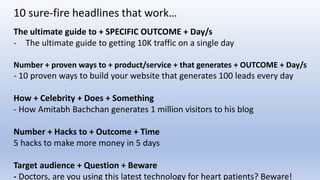 The ultimate guide to + SPECIFIC OUTCOME + Day/s
- The ultimate guide to getting 10K traffic on a single day
Number + proven ways to + product/service + that generates + OUTCOME + Day/s
- 10 proven ways to build your website that generates 100 leads every day
How + Celebrity + Does + Something
- How Amitabh Bachchan generates 1 million visitors to his blog
Number + Hacks to + Outcome + Time
5 hacks to make more money in 5 days
Target audience + Question + Beware
- Doctors, are you using this latest technology for heart patients? Beware!
10 sure-fire headlines that work…
 