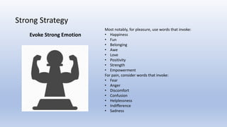 Strong Strategy
Most notably, for pleasure, use words that invoke:
• Happiness
• Fun
• Belonging
• Awe
• Love
• Positivity
• Strength
• Empowerment
For pain, consider words that invoke:
• Fear
• Anger
• Discomfort
• Confusion
• Helplessness
• Indifference
• Sadness
Evoke Strong Emotion
 