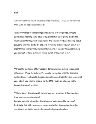 dash.

Which one should you choose? It’s up to you really. In 2010, here’s what
Matt Cutt, a Google engineer said:

"We have looked at the rankings and weights that we give to keyword
domains and some people have complained that we’re giving a little too
much weight for keywords in domains. And so we have been thinking about
adjusting that mix a little bit and sort of turning the knob down within the
algorithm so that given two different domains, it wouldn’t necessarily help
you as much to have a domain with a bunch of keywords in it."

**Does the existence of keywords in domain names make a substantial
difference? It’s up for debate. Personally, I would go with the branding
option. However, I would choose a domain name that infers the content of
your site. If you wish to choose go the EMD route, scroll down to the
keyword research section.

**Strive to get domains with the .com or .net or .org or .info extension,
they look more professional.
Can you succeed with other domain name extensions like .co, .pw?
Definitely. But still, the general consensus is that those extensions that I
mentioned are better due to the perceived professionalism.

 
