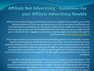 Affiliate internet advertising and marketing could be the simplest way to acquire your on-line
         business started out. When you commence out you have to maintain it as effortless and
    uncomplicated as you perhaps can. This doesn't mean that you simply won't have to do any
   function or place in any time. You'll nonetheless have lots to discover and you might need to
    give it a fair bit of time. I suggest you start away marketing digital merchandise through the
                                                       ClickBank market. the assassination seminar

  That is because there is a enormous choice of outstanding goods for you personally to opt for.
      Now the initial point you should do is decide on your niche. You must concentrate on one
particular market at a time. Base your selection over a topic that is of interest for you and which
    you realize a bit about mainly because you will ought to create content articles and solution
    questions about your subject. It will assist in case you go for the ClickBank marketplace and
invest a bit of time examining the categories. You also ought to pick goods that are hot sellers in
                                                                                         ClickBank.

   It is possible to do this by examining the Gravity score to the goods you're interested in. The
         higher the gravity the much better - something above 20 is good. Pick out about 5 or six
  solutions to start off with. You now have to register a domain and setup internet site hosting.
  Your domain name may be either your own title or include the keyword of one's market. You
                           happen to be heading to make use of your internet site for two points.
 
