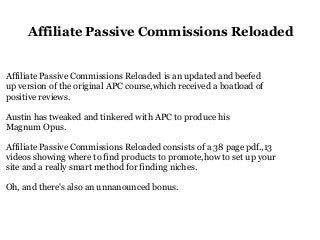 Affiliate Passive Commissions Reloaded
Affiliate Passive Commissions Reloaded is an updated and beefed
up version of the original APC course,which received a boatload of
positive reviews.
Austin has tweaked and tinkered with APC to produce his
Magnum Opus.
Affiliate Passive Commissions Reloaded consists of a 38 page pdf.,13
videos showing where to find products to promote,how to set up your
site and a really smart method for finding niches.
Oh, and there's also an unnanounced bonus.
 