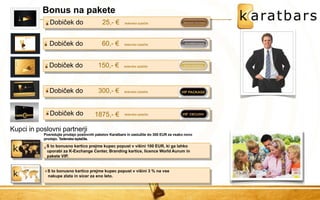 Bonus na pakete 
S to bonusno kartico prejme kupec popust v višini 100 EUR, ki ga lahko uporabi za K-Exchange Center, Branding kartice, licence World Aurum in pakete VIP. 
Dobiček do 60,- € tedenska izplačila 
Kupci in poslovni partnerji 
S to bonusno kartico prejme kupec popust v višini 3 % na vse nakupe zlata in sicer za eno leto. 
Dobiček do 
150,- € 
tedenska izplačila 
Dobiček do 
300,- € 
tedenska izplačila 
Dobiček do 25,- € tedenska izplačila 
Dobiček do 
1875,- € 
tedenska izplačila 
EXCLUSIV 
Posredujte prodajo poslovnih paketov Karatbars in zaslužite do 300 EUR za vsako novo prodajo. Tedenska izplačila.  