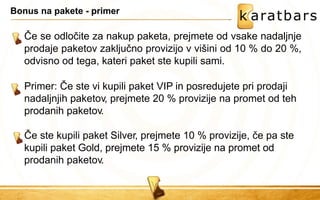 Bonus na pakete - primer 
Če se odločite za nakup paketa, prejmete od vsake nadaljnje prodaje paketov zaključno provizijo v višini od 10 % do 20 %, odvisno od tega, kateri paket ste kupili sami. 
Primer: Če ste vi kupili paket VIP in posredujete pri prodaji nadaljnjih paketov, prejmete 20 % provizije na promet od teh prodanih paketov. 
Če ste kupili paket Silver, prejmete 10 % provizije, če pa ste kupili paket Gold, prejmete 15 % provizije na promet od prodanih paketov.  